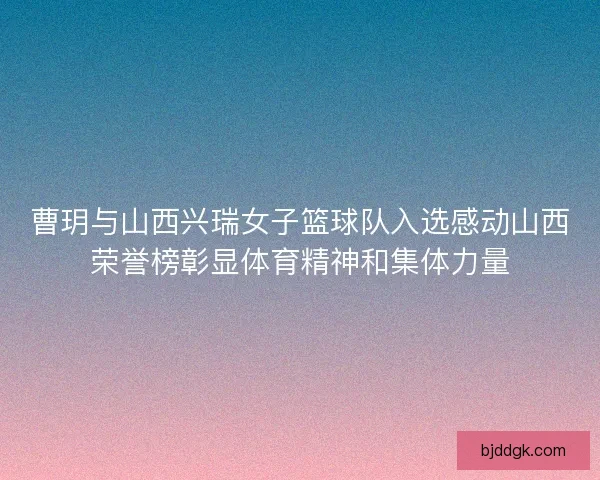 曹玥与山西兴瑞女子篮球队入选感动山西荣誉榜彰显体育精神和集体力量