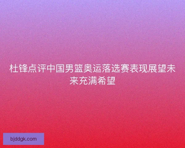 杜锋点评中国男篮奥运落选赛表现展望未来充满希望