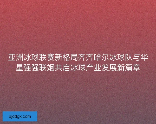 亚洲冰球联赛新格局齐齐哈尔冰球队与华星强强联姻共启冰球产业发展新篇章