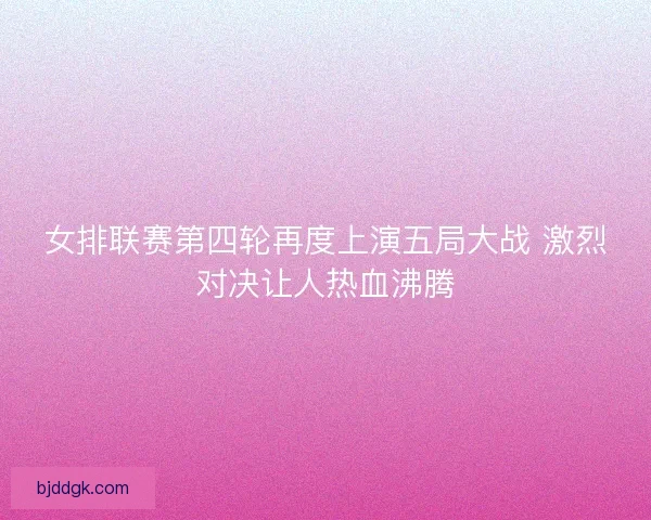女排联赛第四轮再度上演五局大战 激烈对决让人热血沸腾