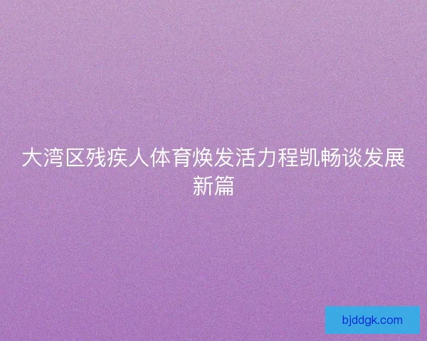 大湾区残疾人体育焕发活力程凯畅谈发展新篇
